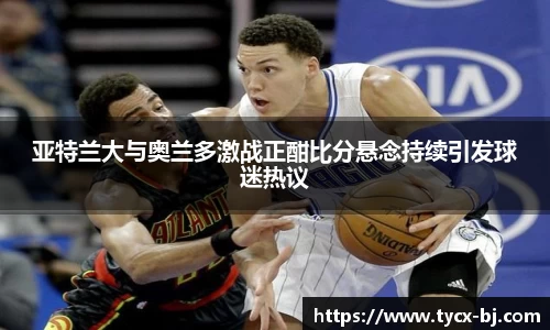亚特兰大与奥兰多激战正酣比分悬念持续引发球迷热议